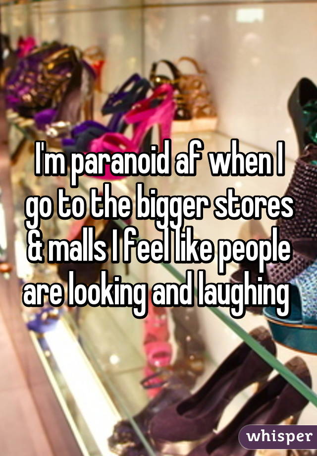 I'm paranoid af when I go to the bigger stores & malls I feel like people are looking and laughing 