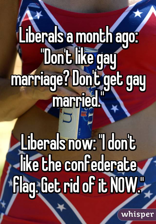 Liberals a month ago: "Don't like gay marriage? Don't get gay married."

Liberals now: "I don't like the confederate flag. Get rid of it NOW."