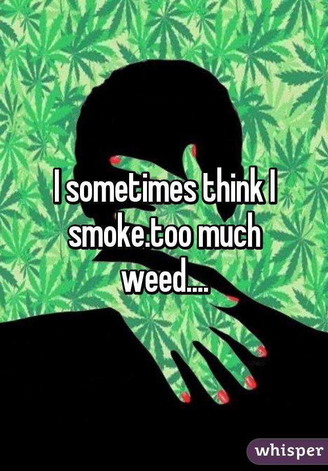 I sometimes think I smoke.too much weed....