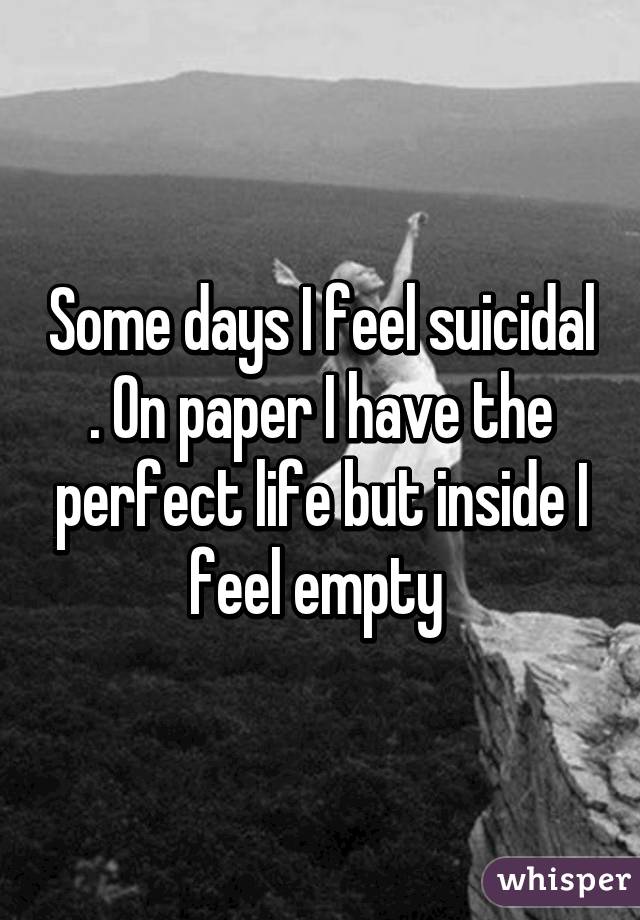 Some days I feel suicidal . On paper I have the perfect life but inside I feel empty 