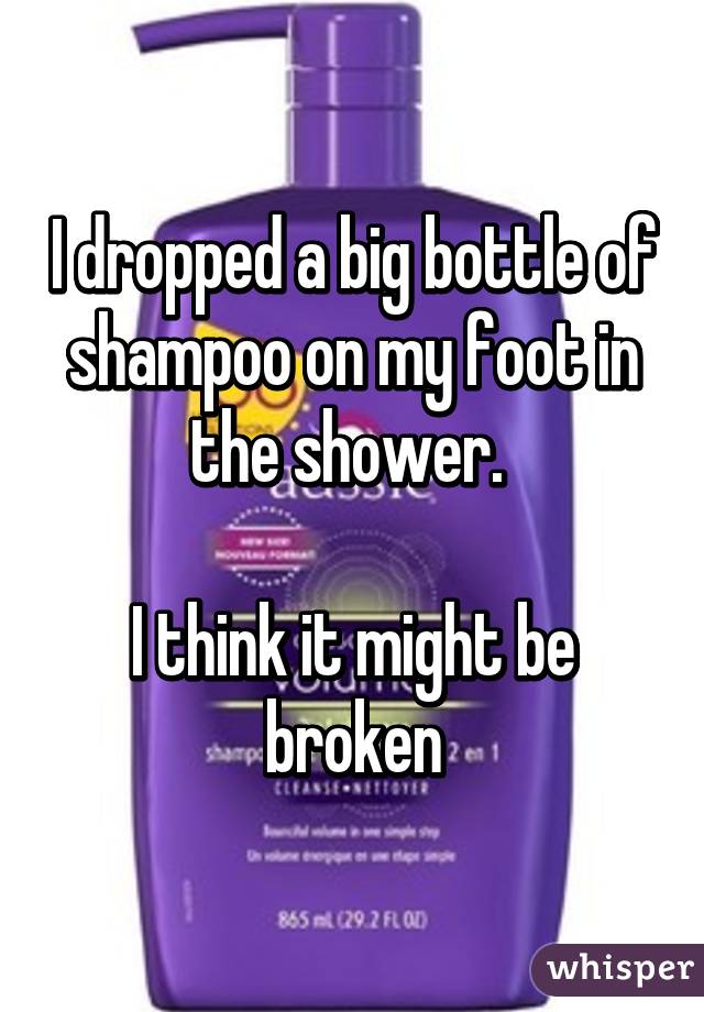 I dropped a big bottle of shampoo on my foot in the shower. 

I think it might be broken