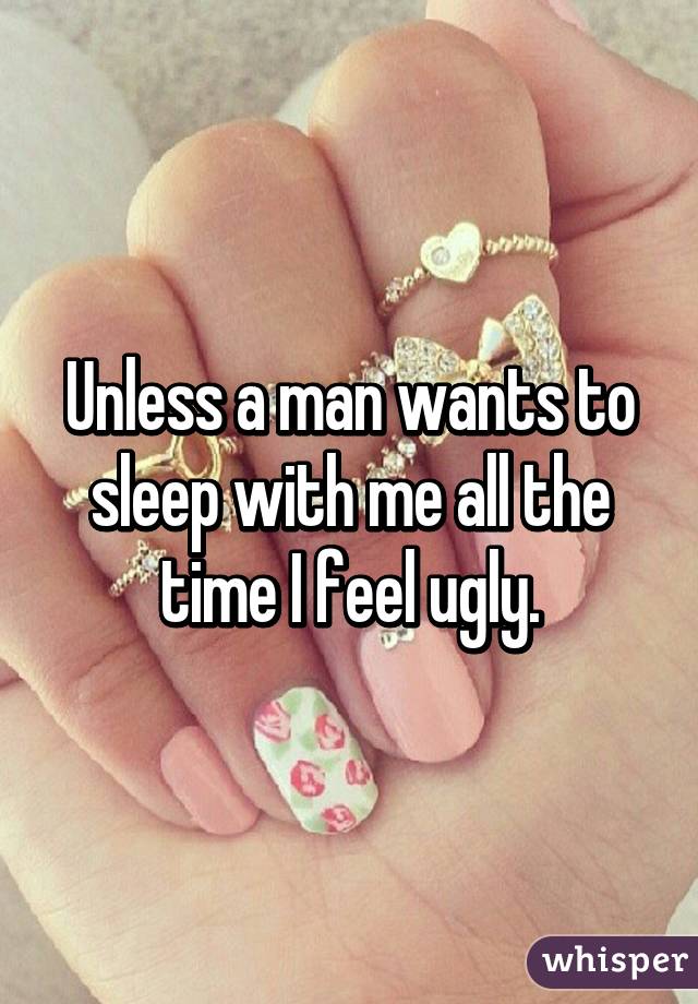 Unless a man wants to sleep with me all the time I feel ugly.