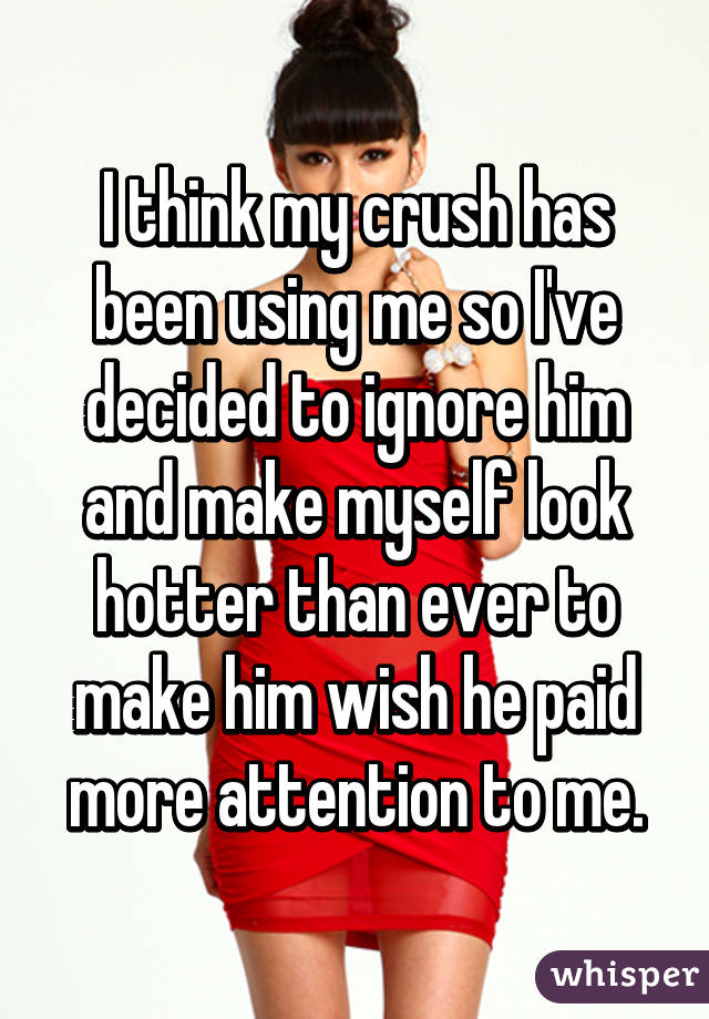 I think my crush has been using me so I've decided to ignore him and make myself look hotter than ever to make him wish he paid more attention to me.