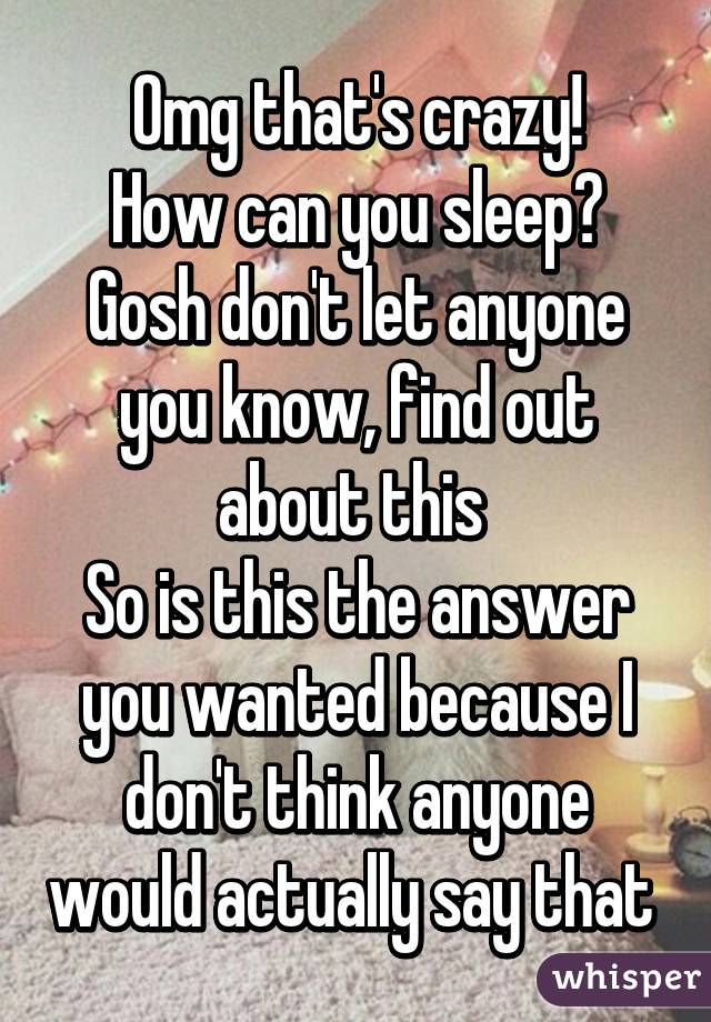 Omg that's crazy!
How can you sleep?
Gosh don't let anyone you know, find out about this 
So is this the answer you wanted because I don't think anyone would actually say that 