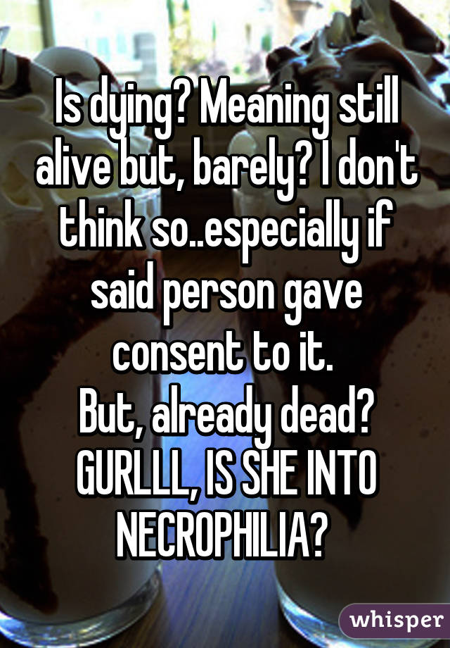 Is dying? Meaning still alive but, barely? I don't think so..especially if said person gave consent to it. 
But, already dead? GURLLL, IS SHE INTO NECROPHILIA? 