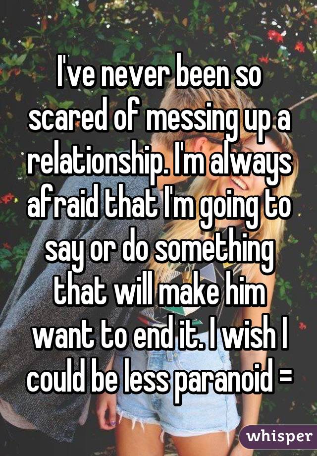 I've never been so scared of messing up a relationship. I'm always afraid that I'm going to say or do something that will make him want to end it. I wish I could be less paranoid =\