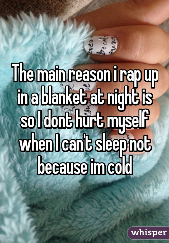 The main reason i rap up in a blanket at night is so I dont hurt myself when I can't sleep not because im cold