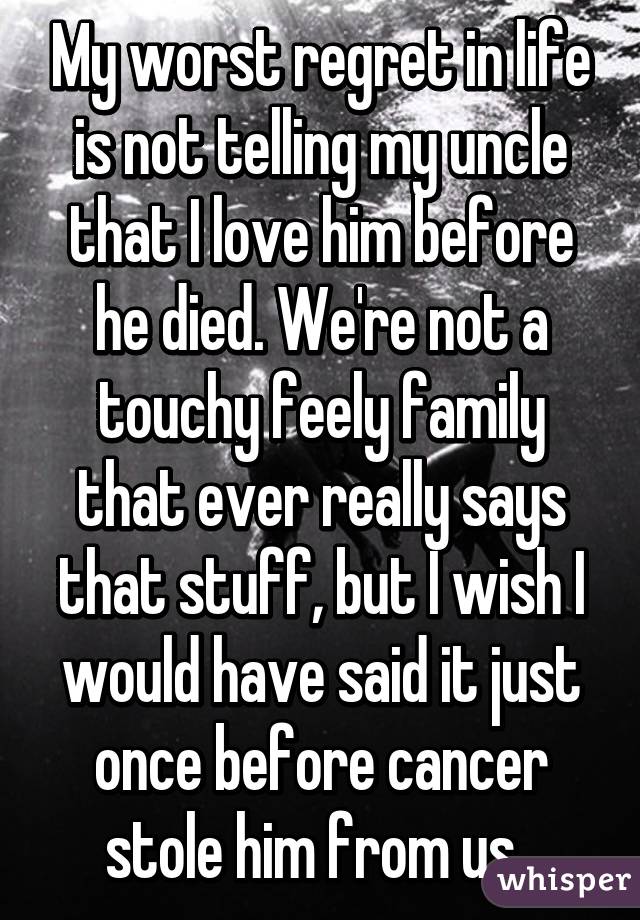 My worst regret in life is not telling my uncle that I love him before he died. We're not a touchy feely family that ever really says that stuff, but I wish I would have said it just once before cancer stole him from us. 