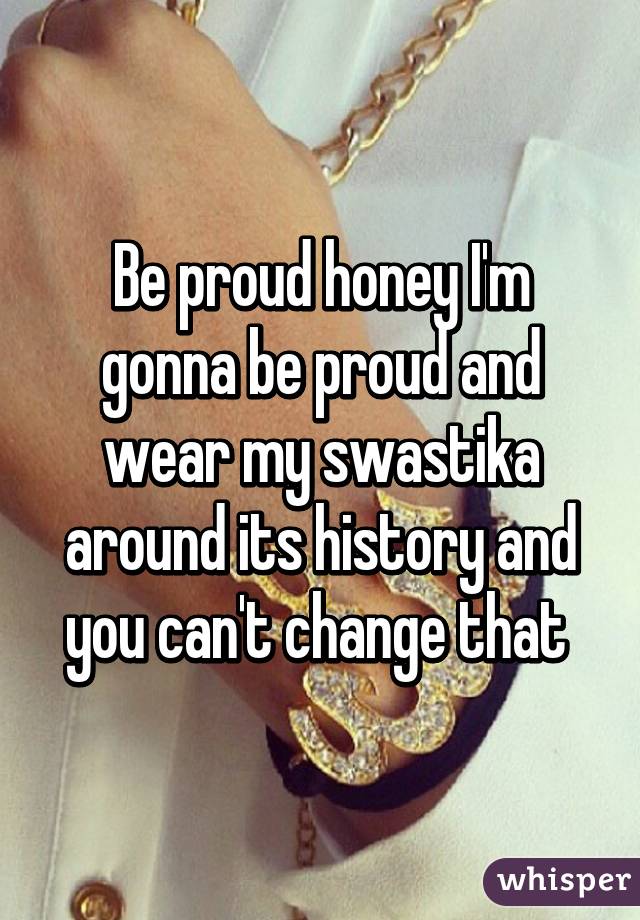 Be proud honey I'm gonna be proud and wear my swastika around its history and you can't change that 