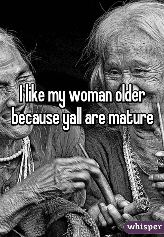 I like my woman older because yall are mature 