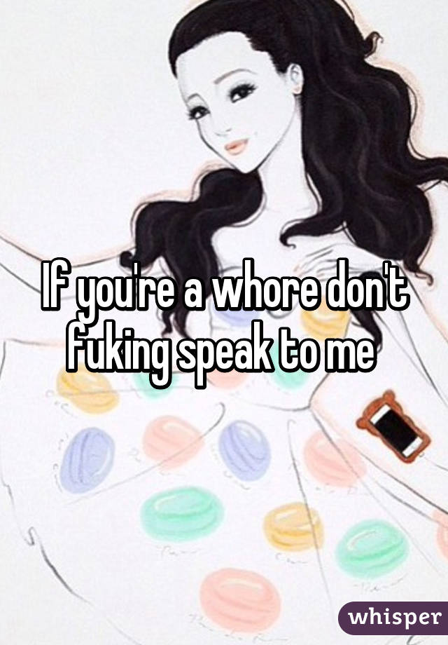 If you're a whore don't fuking speak to me 