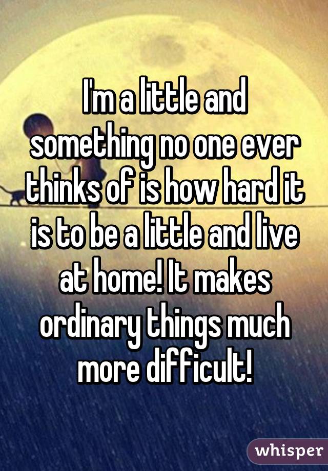 I'm a little and something no one ever thinks of is how hard it is to be a little and live at home! It makes ordinary things much more difficult!