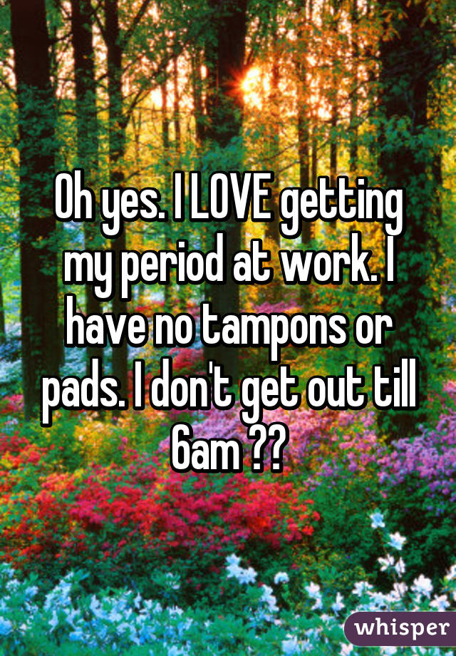 Oh yes. I LOVE getting my period at work. I have no tampons or pads. I don't get out till 6am 😣😭