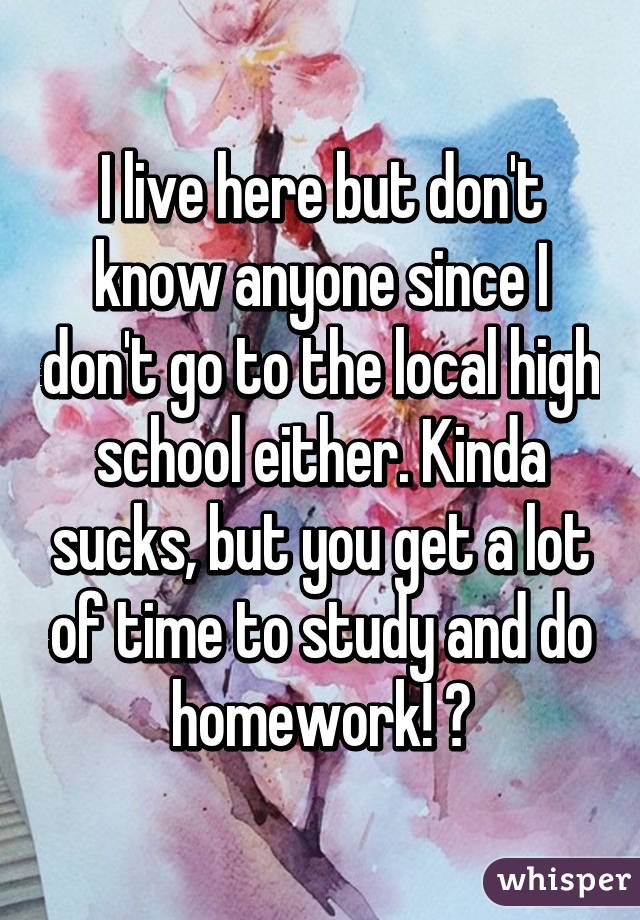 I live here but don't know anyone since I don't go to the local high school either. Kinda sucks, but you get a lot of time to study and do homework! 😂
