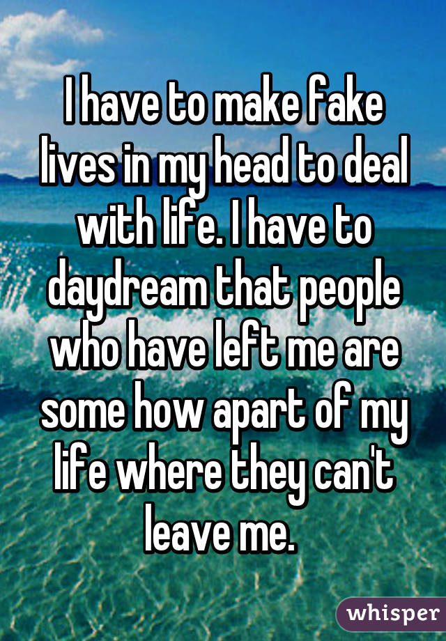 I have to make fake lives in my head to deal with life. I have to daydream that people who have left me are some how apart of my life where they can't leave me. 