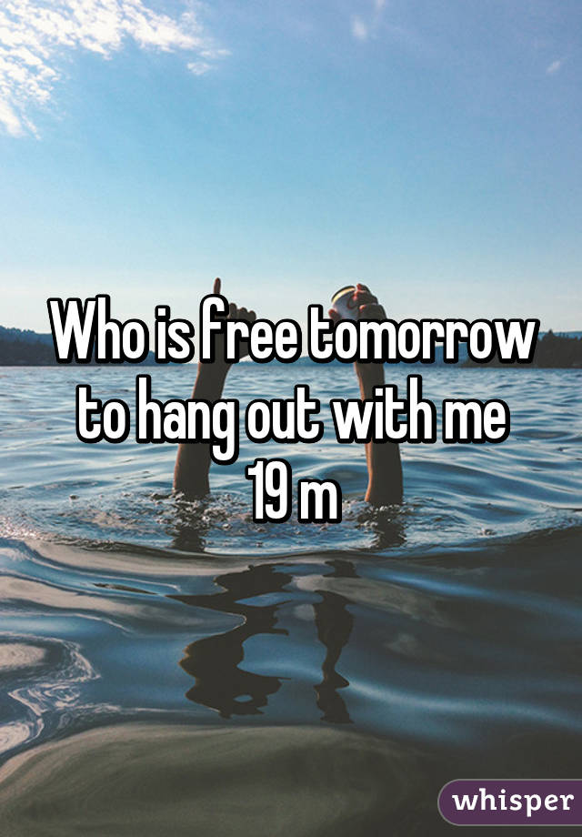 Who is free tomorrow to hang out with me
19 m