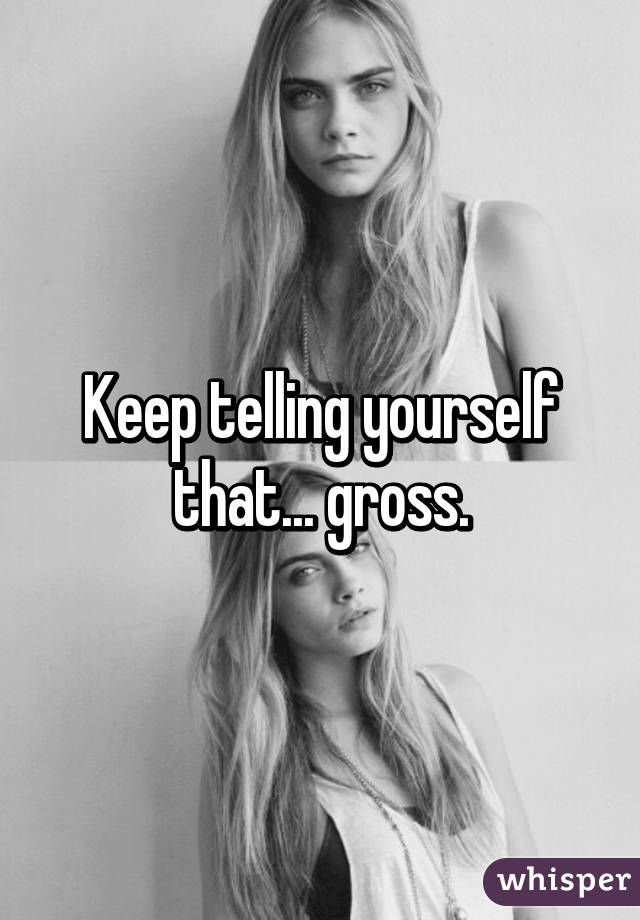 Keep telling yourself that... gross.