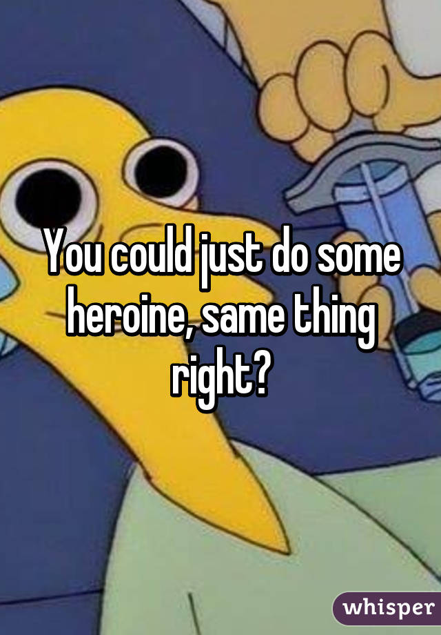 You could just do some heroine, same thing right?