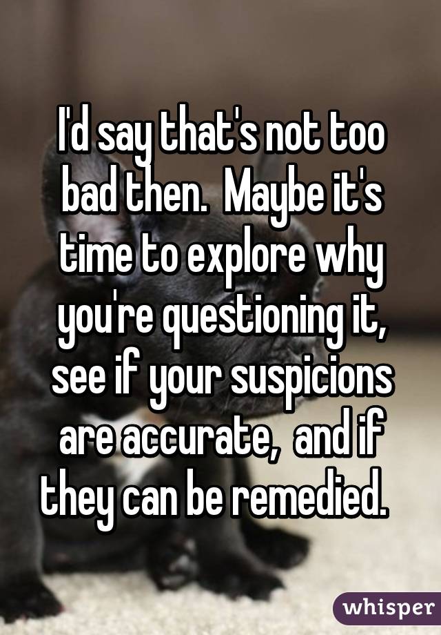 I'd say that's not too bad then.  Maybe it's time to explore why you're questioning it, see if your suspicions are accurate,  and if they can be remedied.  