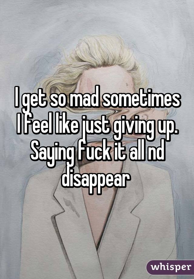 I get so mad sometimes I feel like just giving up. Saying fuck it all nd disappear 