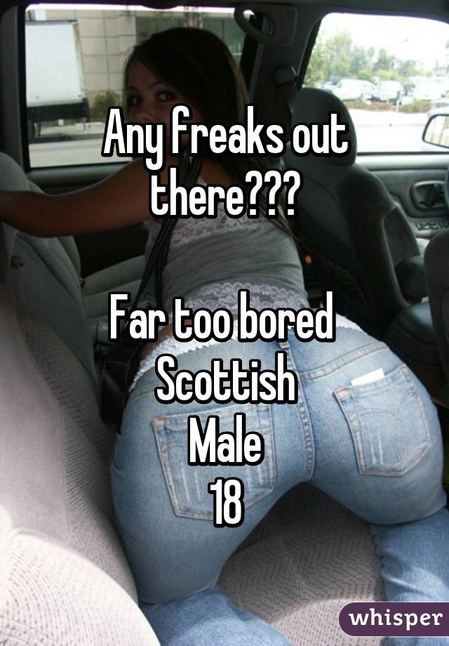 Any freaks out there?😴👀

Far too bored 
Scottish
Male
18