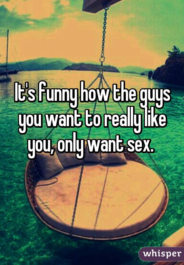 It's funny how the guys you want to really like you, only want sex. 
