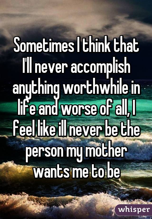 Sometimes I think that I'll never accomplish anything worthwhile in life and worse of all, I feel like ill never be the person my mother wants me to be