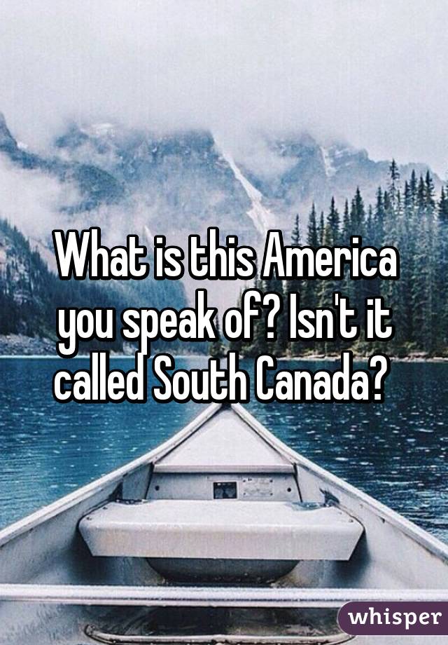 What is this America you speak of? Isn't it called South Canada? 