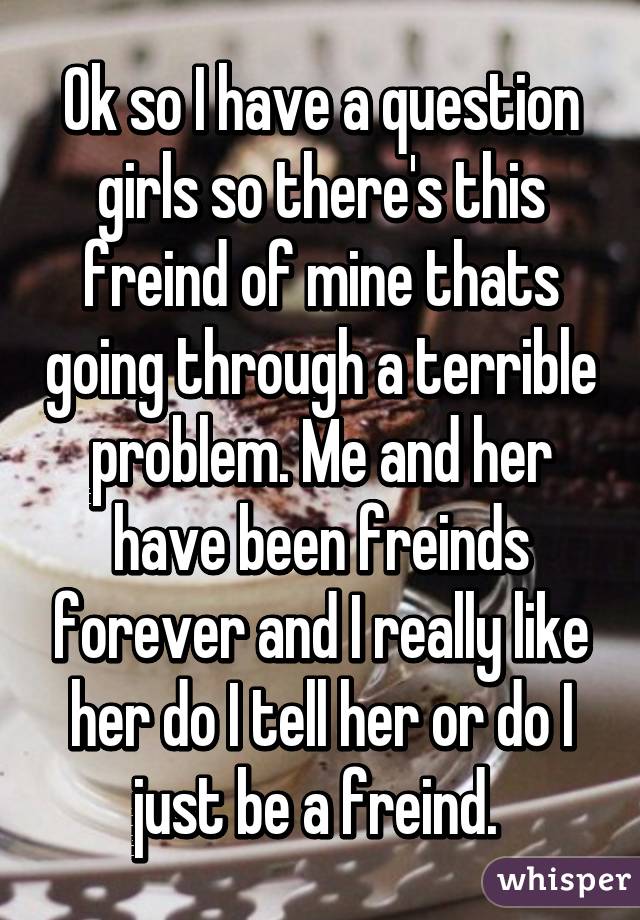 Ok so I have a question girls so there's this freind of mine thats going through a terrible problem. Me and her have been freinds forever and I really like her do I tell her or do I just be a freind. 