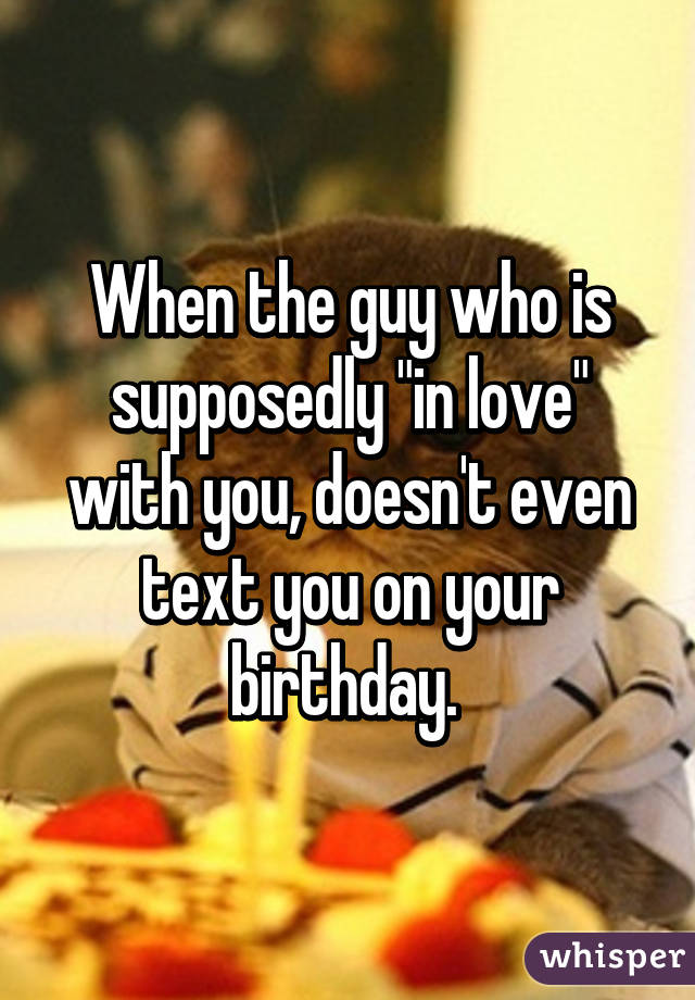 When the guy who is supposedly "in love" with you, doesn't even text you on your birthday. 