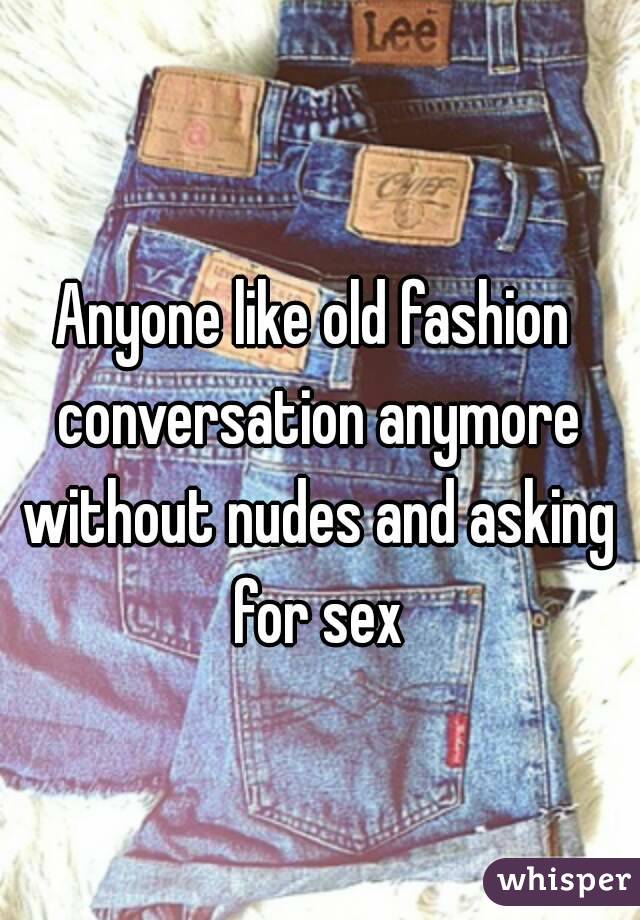 Anyone like old fashion conversation anymore without nudes and asking for sex