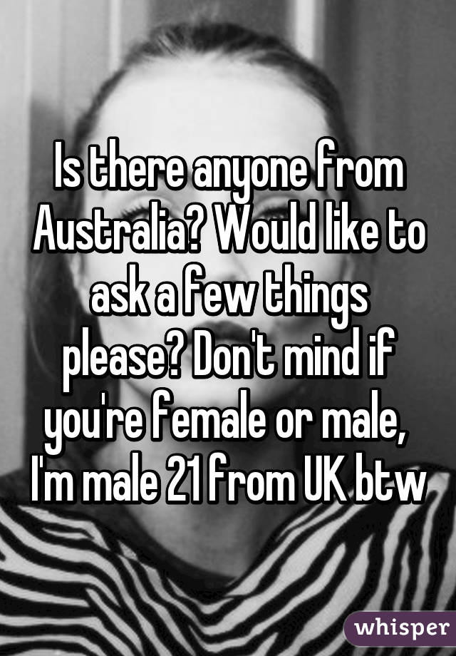 Is there anyone from Australia? Would like to ask a few things please? Don't mind if you're female or male,  I'm male 21 from UK btw