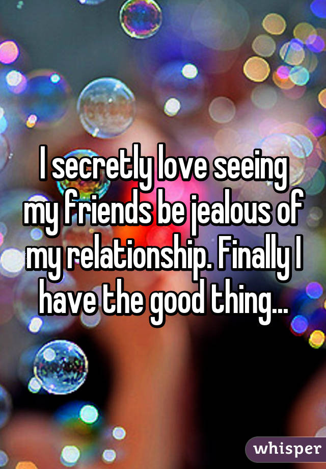 I secretly love seeing my friends be jealous of my relationship. Finally I have the good thing...