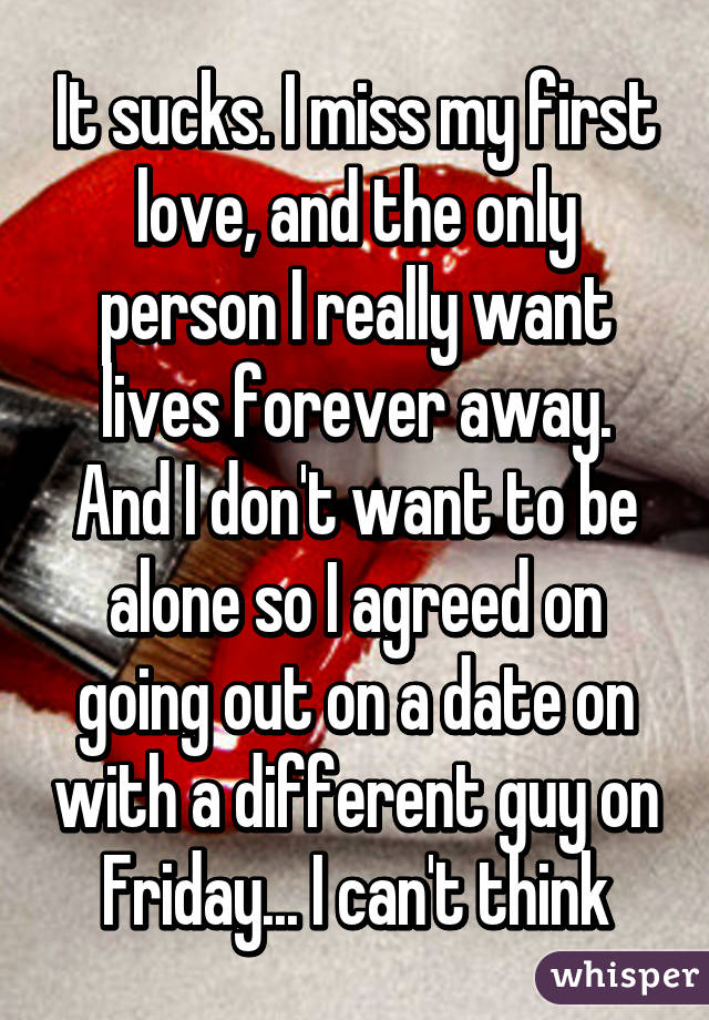 It sucks. I miss my first love, and the only person I really want lives forever away. And I don't want to be alone so I agreed on going out on a date on with a different guy on Friday... I can't think