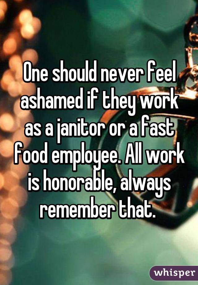 One should never feel ashamed if they work as a janitor or a fast food employee. All work is honorable, always remember that. 