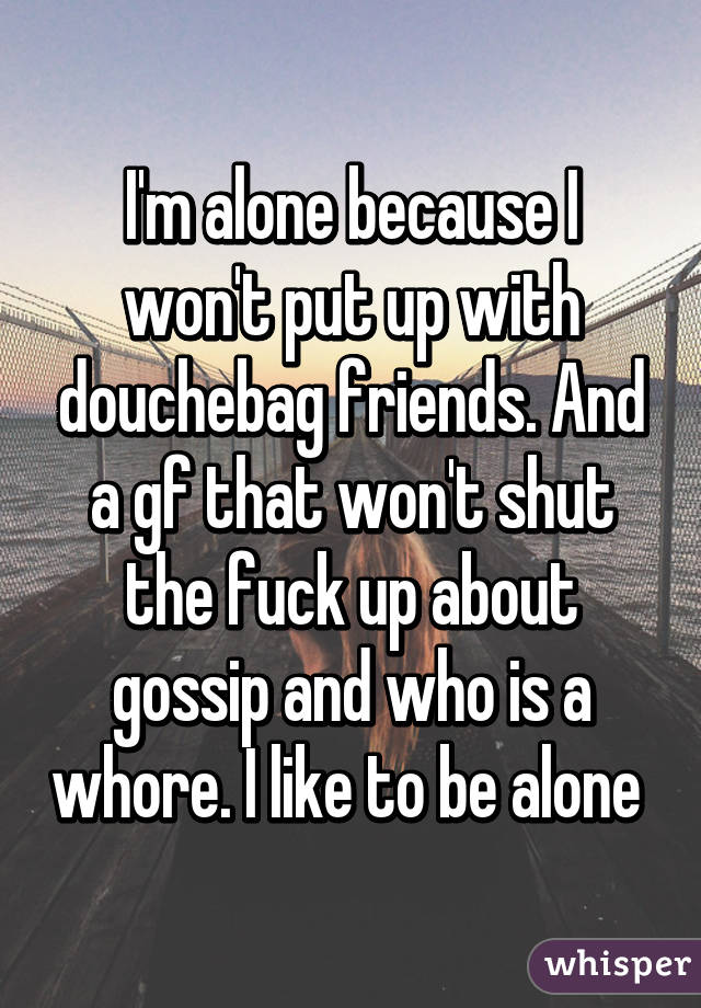 I'm alone because I won't put up with douchebag friends. And a gf that won't shut the fuck up about gossip and who is a whore. I like to be alone 