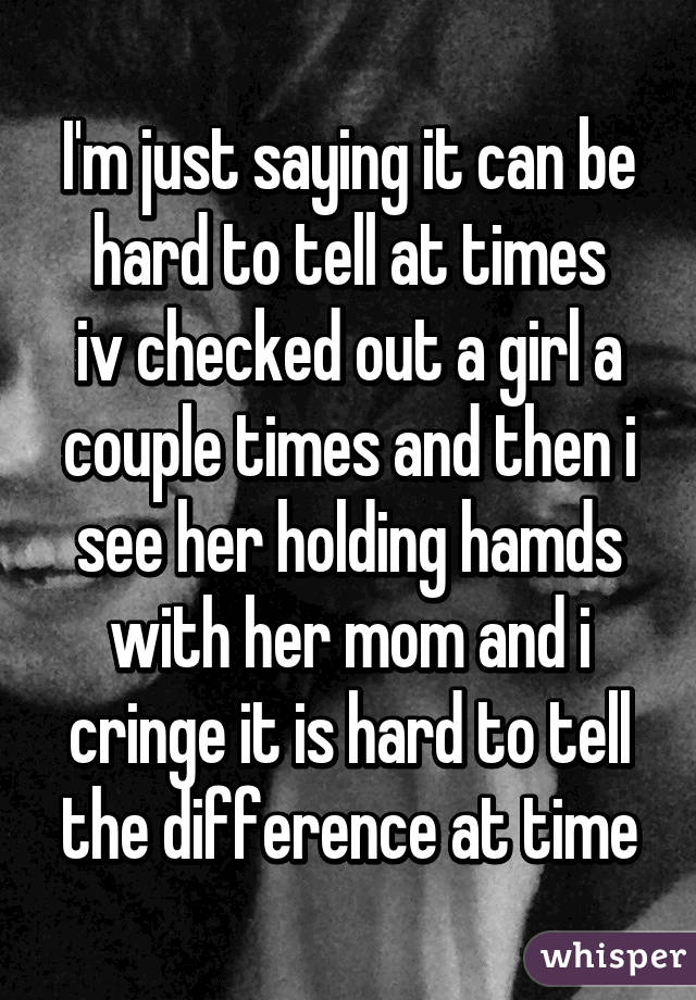 I'm just saying it can be hard to tell at times
iv checked out a girl a couple times and then i see her holding hamds with her mom and i cringe it is hard to tell the difference at time