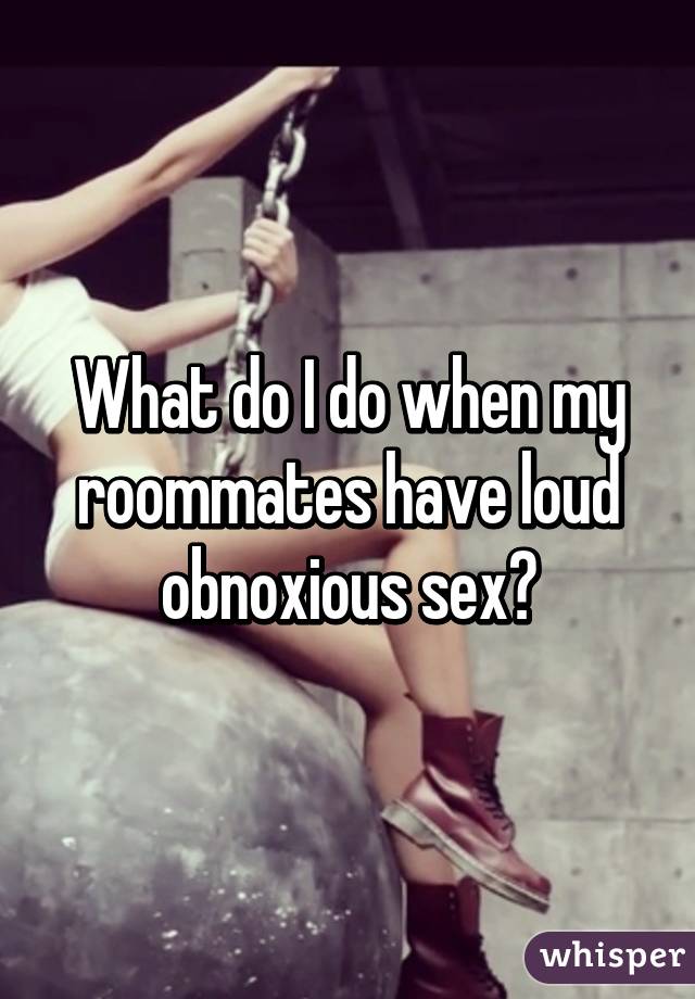 What do I do when my roommates have loud obnoxious sex?