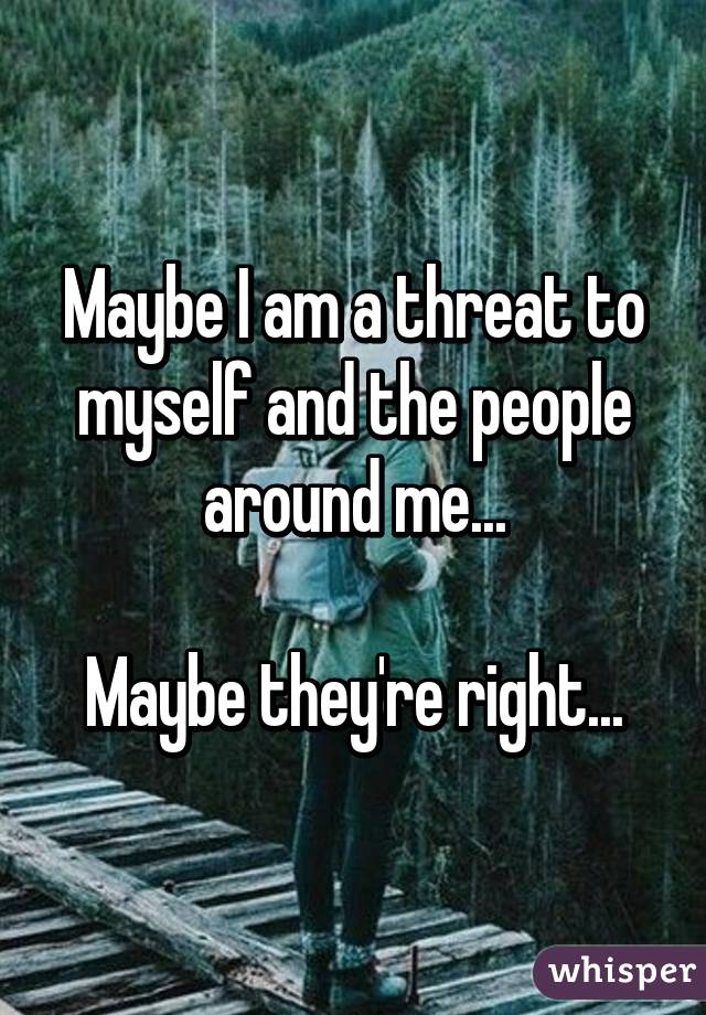 Maybe I am a threat to myself and the people around me...

Maybe they're right...