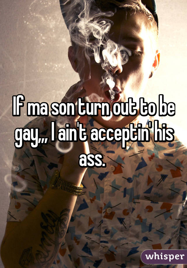 If ma son turn out to be gay,,, I ain't acceptin' his ass. 