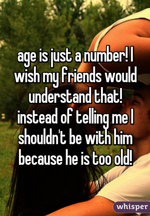 age is just a number! I wish my friends would understand that! instead of telling me I shouldn't be with him because he is too old!