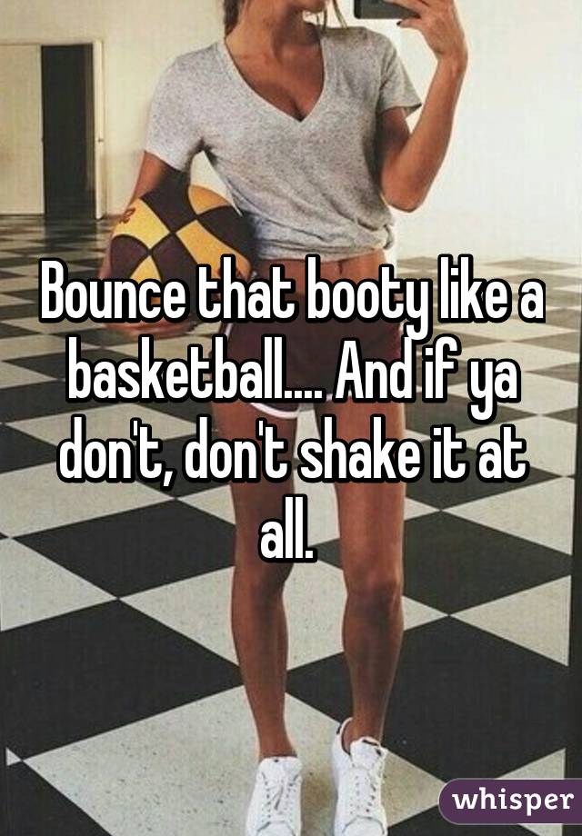 Bounce that booty like a basketball.... And if ya don't, don't shake it at all. 