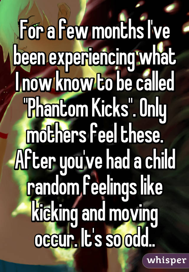 For a few months I've been experiencing what I now know to be called "Phantom Kicks". Only mothers feel these. After you've had a child random feelings like kicking and moving occur. It's so odd..