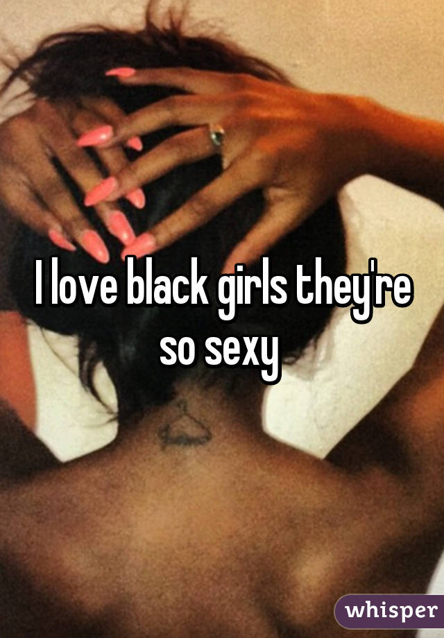 I love black girls they're so sexy 