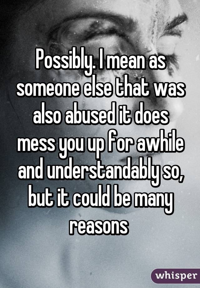 Possibly. I mean as someone else that was also abused it does mess you up for awhile and understandably so, but it could be many reasons 