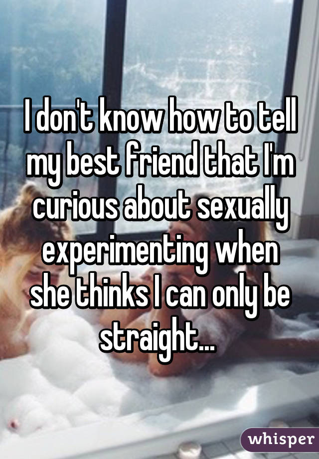 I don't know how to tell my best friend that I'm curious about sexually experimenting when she thinks I can only be straight... 