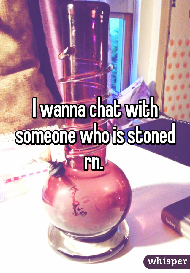 I wanna chat with someone who is stoned rn. 