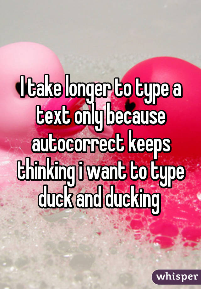 I take longer to type a text only because autocorrect keeps thinking i want to type duck and ducking 