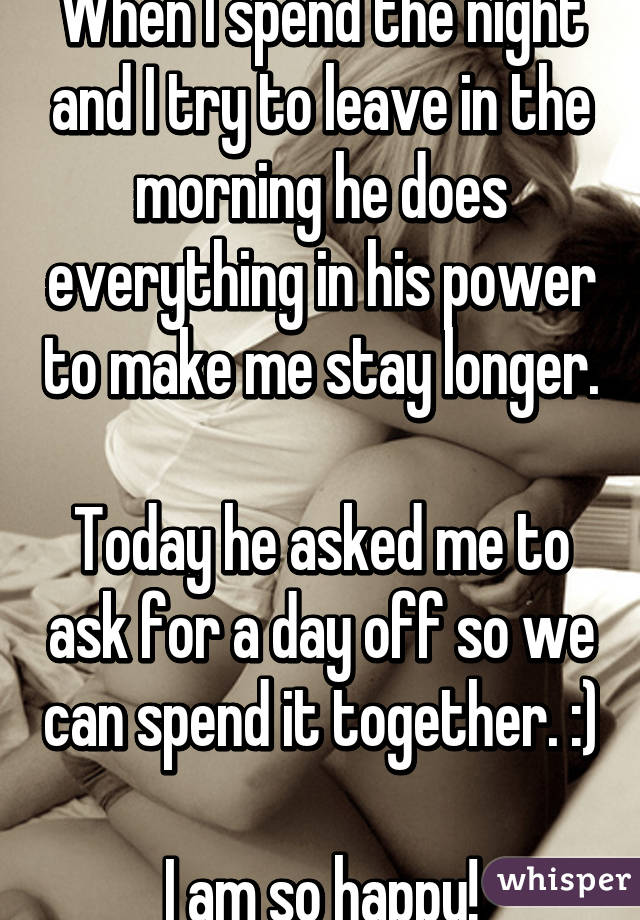 When I spend the night and I try to leave in the morning he does everything in his power to make me stay longer. 
Today he asked me to ask for a day off so we can spend it together. :) 
I am so happy!