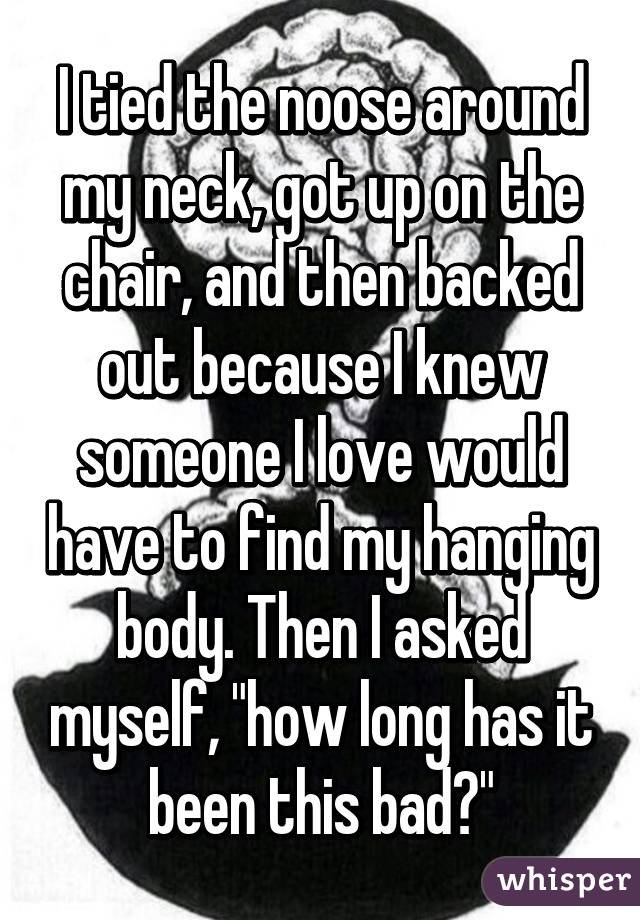 I tied the noose around my neck, got up on the chair, and then backed out because I knew someone I love would have to find my hanging body. Then I asked myself, "how long has it been this bad?"